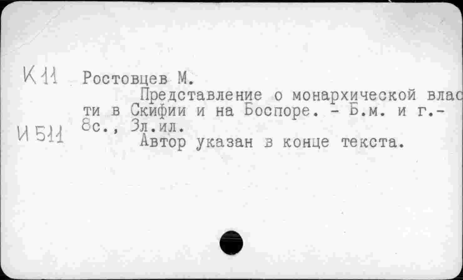 ﻿К'M Ростовцев М.
Представление о монархической вл ти в Скифии и на Боспоре. - Б.м. и г.~
И БИ бс” 3Я-ИЛ-
1/1	Автор указан в конце текста.